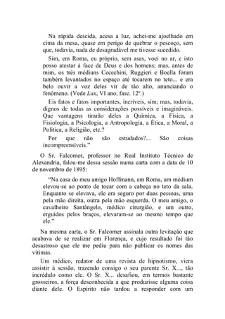 Na rápida descida, acesa a luz, achei-me ajoelhado em
    cima da mesa, quase em perigo de quebrar o pescoço, sem
    que, todavia, nada de desagradável me tivesse sucedido.
      Sim, em Roma, eu próprio, sem asas, voei no ar, e isto
    posso atestar à face de Deus e dos homens; mas, antes de
    mim, os três médiuns Cecechini, Ruggieri e Boella foram
    também levantados no espaço até tocarem no teto... e era
    belo ouvir a voz deles vir de tão alto, anunciando o
    fenômeno. (Vede Lux, VI ano, fasc. 12º.)
      Eis fatos e fatos importantes, incríveis, sim; mas, todavia,
    dignos de todas as considerações possíveis e imagináveis.
    Que vantagens tirarão deles a Química, a Física, a
    Fisiologia, a Psicologia, a Antropologia, a Ética, a Moral, a
    Política, a Religião, etc.?
      Por     que     não     são  estudados?...     São    coisas
    incompreensíveis.”
   O Sr. Falcomer, professor no Real Instituto Técnico de
Alexandria, falou-me dessa sessão numa carta com a data de 10
de novembro de 1895:
      “Na casa do meu amigo Hoffmann, em Roma, um médium
    elevou-se ao ponto de tocar com a cabeça no teto da sala.
    Enquanto se elevava, ele era seguro por duas pessoas, uma
    pela mão direita, outra pela mão esquerda. O meu amigo, o
    cavalheiro Santângelo, médico cirurgião, e um outro,
    erguidos pelos braços, elevaram-se ao mesmo tempo que
    ele.”
    Na mesma carta, o Sr. Falcomer assinala outra levitação que
acabava de se realizar em Florença, e cujo resultado foi tão
desastroso que ele me pediu para não publicar os nomes das
vítimas.
    Um médico, redator de uma revista de hipnotismo, viera
assistir à sessão, trazendo consigo o seu parente Sr. X..., tão
incrédulo como ele. O Sr. X... desafiou, em termos bastante
grosseiros, a força desconhecida a que produzisse alguma coisa
diante dele. O Espírito não tardou a responder com um
 
