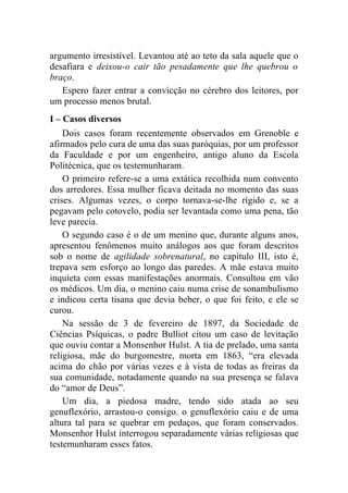 argumento irresistível. Levantou até ao teto da sala aquele que o
desafiara e deixou-o cair tão pesadamente que lhe quebrou o
braço.
   Espero fazer entrar a convicção no cérebro dos leitores, por
um processo menos brutal.
I – Casos diversos
    Dois casos foram recentemente observados em Grenoble e
afirmados pelo cura de uma das suas paróquias, por um professor
da Faculdade e por um engenheiro, antigo aluno da Escola
Politécnica, que os testemunharam.
    O primeiro refere-se a uma extática recolhida num convento
dos arredores. Essa mulher ficava deitada no momento das suas
crises. Algumas vezes, o corpo tornava-se-lhe rígido e, se a
pegavam pelo cotovelo, podia ser levantada como uma pena, tão
leve parecia.
    O segundo caso é o de um menino que, durante alguns anos,
apresentou fenômenos muito análogos aos que foram descritos
sob o nome de agilidade sobrenatural, no capítulo III, isto é,
trepava sem esforço ao longo das paredes. A mãe estava muito
inquieta com essas manifestações anormais. Consultou em vão
os médicos. Um dia, o menino caiu numa crise de sonambulismo
e indicou certa tisana que devia beber, o que foi feito, e ele se
curou.
    Na sessão de 3 de fevereiro de 1897, da Sociedade de
Ciências Psíquicas, o padre Bulliot citou um caso de levitação
que ouviu contar a Monsenhor Hulst. A tia de prelado, uma santa
religiosa, mãe do burgomestre, morta em 1863, “era elevada
acima do chão por várias vezes e à vista de todas as freiras da
sua comunidade, notadamente quando na sua presença se falava
do “amor de Deus”.
    Um dia, a piedosa madre, tendo sido atada ao seu
genuflexório, arrastou-o consigo. o genuflexório caiu e de uma
altura tal para se quebrar em pedaços, que foram conservados.
Monsenhor Hulst interrogou separadamente várias religiosas que
testemunharam esses fatos.
 