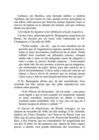 Conheço, em Bordéus, uma honrada mulher, a senhora
Agullana, que me contou ter sido, quando jovem, perseguida na
sua aldeia, onde passava por feiticeira, porque algumas vezes se
elevava de repente ao ar, durante um instante, sem que soubesse
donde isso provinha.
   A levitação foi algumas vezes obtida por atração magnética.
   Um dos casos, observado pelo Sr. Borguignon, negociante em
Rouen, foi descrito por ele numa carta endereçada ao Dr.
Charpignon, a 3 de julho de 1840.
      “Tenho notado – diz ele – que os seus membros (os do
    paciente que ele magnetizava) seguiam, quando eu desejava,
    todos os meus movimentos, lembrei-me de os atrair. Tendo
    colhido bom resultado em diferentes ensaios, coloquei
    minha mão a duas ou três polegadas acima do epigastro e
    todo o corpo se elevou, ficando suspenso... Acrescentarei
    que tendo tido, há seis semanas, a pessoa que eu magnetizo,
    um resfriamento do peito, deixei, para não cansá-la, de a
    elevar horizontalmente. Coloco então a mão por cima da sua
    cabeça e faço-a elevar de maneira que eu consiga passar
    várias vezes a mão ou uma bengala por baixo dos seus pés.”
   O Sr. Borguignon afirma que, de dez experiências, tirou
resultado em oito, porém que não pôde reproduzi-las com
nenhum outro paciente.
      “O Sr. Phéron, de Montauban – diz ele ainda –, com quem
    estou ligado e que se tem ocupado em magnetizar segundo
    os meus conselhos, asseverou-me ter obtido o mesmo
    resultado numa sonâmbula. Não vi isso, mas sei que ele é
    homem incapaz de alterar a verdade.” 31
    O Journal du Magnétisme, de Ricard, consigna, no seu
número de novembro de 1840, um fato análogo. O Sr. Schmidt,
médico em Viena (Áustria), veio fixar-se na Rússia com sua
filha, que ele casou depois com o Sr. Pourrat (de Grenoble). Em
Kiev, a Sra. Pourrat, que era valetudinária, foi magnetizada por
seu pai. O efeito foi tão poderoso que, depois de feitos alguns
passes, a doente, com grande admiração dos assistentes, foi
 