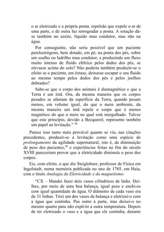 o ar eletrizado e a própria ponta, repulsão que expele o ar de
    uma parte, e de outra faz retrogradar a ponta. A rotação dá-
    se também no azeite, líquido mau condutor, mas não na
    água.
      Por conseguinte, não seria possível que um paciente
    perelectrógeno, bem dotado, em pé, na ponta dos pés, sobre
    um soalho ou ladrilho mau condutor, e produzindo um fluxo
    muito intenso de fluido elétrico pelos dedos dos pés, se
    elevasse acima do solo? Não poderia também produzir-se o
    efeito se o paciente, em êxtase, deixasse escapar o seu fluido
    ao mesmo tempo pelos dedos dos pés e pelos joelhos
    dobrados?
      Sabe-se que o corpo dos animais é diamagnético e que a
    Terra é um ímã. Ora, da mesma maneira que os corpos
    pesados se afastam da superfície da Terra, quando pesam
    menos, em volume igual, do que o meio ambiente, da
    mesma maneira um ímã repele o corpo que é menos
    magnético do que o meio no qual está mergulhado. Talvez
    que este princípio, devido a Becquerel, represente também
    um papel na levitação.” 32
   Parece isso tanto mais provável quanto se viu, nas citações
precedentes, produzir-se a levitação como uma espécie de
prolongamento da agilidade supernatural, isto é, da diminuição
de peso dos pacientes,33 e experiências feitas no fim do século
XVIII pareceriam provar que a eletricidade diminuía o peso dos
corpos.
   Eis, com efeito, o que diz Steiglehner, professor de Física em
Ingolstadt, numa memória publicada no ano de 1785, em Haia,
com o título Analogia da Eletricidade e do magnetismo:
      “CX – Mandei fazer dois vasos cilíndricos de latão. Dei-
    lhes, por meio de uma boa balança, igual peso e enchi-os
    com igual quantidade de água. O diâmetro de cada vaso era
    de 31 linhas. Tirei um dos vasos da balança e eletrizei-o com
    a água que continha. Pus outro à parte, mas deixei-o no
    mesmo quarto para não expô-lo a outra temperatura. Depois
    de ter eletrizado o vaso e a água que ele continha, durante
 