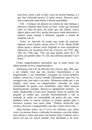 uma hora, tornei a pôr os dois vasos na mesma balança, e o
    que fora eletrizado pesava 12 grãos menos. Houvera, pois,
    uma evaporação equivalente à mesma quantidade.
      CXI – Coloquei um pássaro na concha de uma balança e
    eletrizei-o durante duas horas ou mais. Achei que diminuía
    cada vez mais de peso, de modo que, por último, estava
    alguns grãos mais leve, porém não posso ainda determinar o
    número exato, porque é diferente segundo o estado da
    máquina e do ar.
      Achei, no intervalo de tempo que acabo de enunciar,
    algumas vezes 8 grãos, outras vezes 12. O Sr. Abade Nollet
    achou quase a mesma coisa. Segundo as suas experiências
    (Memórias da Academia Real das Ciências, em 1747, pág.
    238; em 1748, pág. 178), um gato perdeu entre 66 e 70
    grãos, um pombo entre 15 e 20, mas eletrizou durante 5 ou 6
    horas.”
   Certos magnetizadores pretendem que se pode tornar um
objeto pesado ou leve, magnetizando-o.
   Afirmamos, diz o Sr. de Mirville (Des Esprits, pág. 300), que,
a um simples sinal que nós mesmos transmitíamos a um
magnetizador, o seu sonâmbulo, carregado aos nossos próprios
ombros, tornava-se à nossa vontade infinitamente mais leve ou
esmagava-nos com todo o seu peso. Afirmamos ainda que, a um
simples sinal nosso ao magnetizador, colocado na outra
extremidade do quarto, esse sonâmbulo, cujos olhos estavam
hermeticamente cerrados, deixava-se rapidamente arrastar... ou
então, obedecendo à nossa nova intenção, ficava de repente tão
pregado ao soalho que, curvado horizontalmente e não se
sustendo já senão na extremidade da ponta dos pés, eram
baldados todos os nossos esforços (e éramos quatro) para o
fazermos avançar uma única linha. “Podíeis atrelar-lhe seis
cavalos, dizia-nos o magnetizador, que não o fareis mover daí...”
   Allan Kardec refere, em O Livro dos Médiuns, que várias
vezes viu pessoas fracas e delicadas levantarem com dois dedos,
sem esforço e como uma pena, um homem forte e robusto com o
móvel em que ele estava sentado. Esta faculdade é, de resto,
 