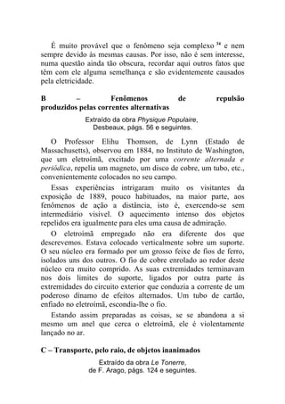 É muito provável que o fenômeno seja complexo 34 e nem
sempre devido às mesmas causas. Por isso, não é sem interesse,
numa questão ainda tão obscura, recordar aqui outros fatos que
têm com ele alguma semelhança e são evidentemente causados
pela eletricidade.

B         –          Fenômenos              de         repulsão
produzidos pelas correntes alternativas
             Extraído da obra Physique Populaire,
               Desbeaux, págs. 56 e seguintes.

    O Professor Elihu Thomson, de Lynn (Estado de
Massachusetts), observou em 1884, no Instituto de Washington,
que um eletroímã, excitado por uma corrente alternada e
periódica, repelia um magneto, um disco de cobre, um tubo, etc.,
convenientemente colocados no seu campo.
    Essas experiências intrigaram muito os visitantes da
exposição de 1889, pouco habituados, na maior parte, aos
fenômenos de ação a distância, isto é, exercendo-se sem
intermediário visível. O aquecimento intenso dos objetos
repelidos era igualmente para eles uma causa de admiração.
    O eletroímã empregado não era diferente dos que
descrevemos. Estava colocado verticalmente sobre um suporte.
O seu núcleo era formado por um grosso feixe de fios de ferro,
isolados uns dos outros. O fio de cobre enrolado ao redor deste
núcleo era muito comprido. As suas extremidades terminavam
nos dois limites do suporte, ligados por outra parte às
extremidades do circuito exterior que conduzia a corrente de um
poderoso dínamo de efeitos alternados. Um tubo de cartão,
enfiado no eletroímã, escondia-lhe o fio.
    Estando assim preparadas as coisas, se se abandona a si
mesmo um anel que cerca o eletroímã, ele é violentamente
lançado no ar.

C – Transporte, pelo raio, de objetos inanimados
                  Extraído da obra Le Tonerre,
               de F. Arago, págs. 124 e seguintes.
 