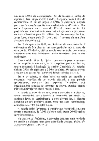 um com 7,90m de comprimento, 3m de largura e 1,20m de
espessura, fora simplesmente virado. O segundo, com 8,50m de
comprimento, 2,10m de largura e 1,50m de espessura, lançado
por cima de um cômoro, foi cair na distância de 45 metros. Um
outro fragmento, com cerca de 12m de comprimento, foi
projetado na mesma direção com maior força ainda e perdeu-se
no mar. (Extraído pelo Sr. Hilbert dos Manuscritos do Rev.
Jorge Low, citado pelo Sr. Lyell, no 1º volume da sua obra
Principes de Géologie.)
    Em 6 de agosto de 1809, em Swinton, distante cerca de 8
quilômetros de Manchester, um raio produziu, numa parte da
casa do Sr. Chadwick, efeitos mecânicos notáveis, que vamos
descrever sem nos ocuparmos, neste momento, com a sua
explicação.
    Uma casinha feita de tijolos, que servia para armazenar
carvão de pedra, e terminada, na parte superior, por uma cisterna,
estava encostada à habitação do senhor Chadwick. As paredes
tinham 0,90m de espessura e 3,30m de altura. Os seus alicerces
desciam a 30 centímetros aproximadamente abaixo do solo.
    Em 6 de agosto, às duas horas da tarde, em seguida a
descargas repetidas de um trovão afastado e que parecia
aproximar-se, ouviu-se uma explosão formidável. Foi
imediatamente seguida de torrentes de chuva. Durante alguns
minutos, um vapor sulfúreo rodeou a casa.
    A parede exterior da casinha, com a carvoeira e a cisterna,
foram arrancadas dos alicerces e levantadas em massa. A
explosão levou-as verticalmente e sem derrubá-las, a alguma
distância do seu primitivo lugar. Uma das suas extremidades
deslocara-se 2,70m e a outra 1,20m.
    A parede assim levantada e transportada compunha-se, sem
contar a argamassa, de 7.000 tijolos e podia pesar 26.000 quilos
aproximadamente.
    Na ocasião do fenômeno, a carvoeira continha uma tonelada
de carvão e a cisterna uma certa quantidade de água. (Mem. de
Manchester, tomo II, 2ª série.)
 