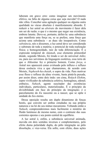laboram em grave erro: como imaginar um movimento
efetivo, na falta de alguma coisa que seja movida? O nada
não vibra. Conceber uma agitação qualquer ou alguma outra
qualidade no vácuo absoluto é manifestamente absurdo. E
reduzir a luz astral ao abstrato do movimento é fazer dela
um ser de razão, o que é o mesmo que negar sua existência,
embora latente. Deve-se, portanto, defini-la: uma substância
que manifesta uma força ou, se se prefere, uma força que
aciona uma substância – as duas são inseparáveis. Como
substância, nós o dissemos, a luz astral deve ser considerada
o substrato de toda a matéria; o potencial de toda realização
física; a homogeneidade, raiz de toda diferenciação. É a
expressão temporal de Adamah, esse elemento primordial
donde, segundo Moisés, foi tirado o ser do universal Adão;
ou, para nos servirmos da linguagem esotérica, essa terra de
que o Altíssimo fez o primeiro homem. Como força, o
Astral nos aparecerá como evirtuado pelo influxo e refluxo
dessa essência viva a que chamaremos, de acordo com
Moisés, Nepheseh-ha-chaiah, o sopro da vida. Para motivar
esse fluxo e refluxo da alma vivente, basta pintá-la puxada,
por assim dizer, entre dois ímãs: em cima, Roûach Elohim,
sopro vivificador da substância coletiva, homogênea, edenal;
embaixo, Nahash, agente suscitador das existências
individuais, particulares, materializadas. É o princípio da
divisibilidade em face do princípio da integração; é o
parcelamento do Eu nascente ou a nascer, que se opõe à
unidade do Seu eterno.
   Dessa oposição resulta um duplo dinamismo de forças
hostis, que convém ser ambas estudadas na sua própria
natureza e na lei do seu mútuo mecanismo. Voltando então a
Nahash, compreenderemos mais facilmente o mistério do
fluido luminoso de mesmo nome, com o contraste das suas
correntes opostas e seu ponto central de equilíbrio.
   A luz astral é, enfim, a substância universal animada,
movida em dois sentidos inversos e complementares, pelo
efeito duma polaridade dupla, do pólo integração ao pólo
dissolução, e vice-versa. Ela sofre, com efeito, duas ações
 