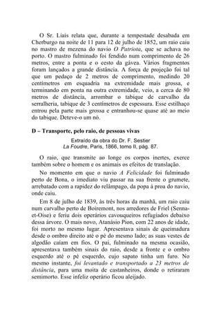 O Sr. Liais relata que, durante a tempestade desabada em
Cherburgo na noite de 11 para 12 de julho de 1852, um raio caiu
no mastro de mezena do navio O Patriota, que se achava no
porto. O mastro fulminado foi fendido num comprimento de 26
metros, entre a ponta e o cesto da gávea. Vários fragmentos
foram lançados a grande distância. A força de projeção foi tal
que um pedaço de 2 metros de comprimento, medindo 20
centímetros em esquadria na extremidade mais grossa, e
terminando em ponta na outra extremidade, veio, a cerca de 80
metros de distância, arrombar o tabique de carvalho da
serralheria, tabique de 3 centímetros de espessura. Esse estilhaço
entrou pela parte mais grossa e entranhou-se quase até ao meio
do tabique. Deteve-o um nó.

D – Transporte, pelo raio, de pessoas vivas
                Extraído da obra do Dr. F. Sestier
             La Foudre, Paris, 1866, tomo II, pág. 87.

    O raio, que transmite ao longe os corpos inertes, exerce
também sobre o homem e os animais os efeitos de translação.
    No momento em que o navio A Felicidade foi fulminado
perto de Bona, o imediato viu passar na sua frente o grumete,
arrebatado com a rapidez do relâmpago, da popa à proa do navio,
onde caiu.
    Em 8 de julho de 1839, às três horas da manhã, um raio caiu
num carvalho perto de Boiremont, nos arredores de Friel (Senna-
et-Oise) e feriu dois operários cavouqueiros refugiados debaixo
dessa árvore. O mais novo, Atanásio Pion, com 22 anos de idade,
foi morto no mesmo lugar. Apresentava sinais de queimadura
desde o ombro direito até o pé do mesmo lado; as suas vestes de
algodão caíam em fios. O pai, fulminado na mesma ocasião,
apresentava também sinais do raio, desde a fronte e o ombro
esquerdo até o pé esquerdo, cujo sapato tinha um furo. No
mesmo instante, foi levantado e transportado a 23 metros de
distância, para uma moita de castanheiros, donde o retiraram
semimorto. Esse infeliz operário ficou aleijado.
 