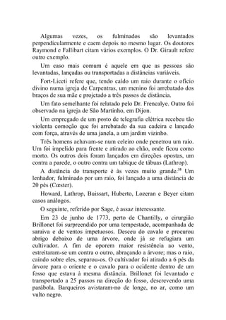Algumas      vezes,    os    fulminados      são     levantados
perpendicularmente e caem depois no mesmo lugar. Os doutores
Raymond e Fallibart citam vários exemplos. O Dr. Girault refere
outro exemplo.
    Um caso mais comum é aquele em que as pessoas são
levantadas, lançadas ou transportadas a distâncias variáveis.
    Fort-Liceti refere que, tendo caído um raio durante o ofício
divino numa igreja de Carpentras, um menino foi arrebatado dos
braços de sua mãe e projetado a três passos de distância.
    Um fato semelhante foi relatado pelo Dr. Frencalye. Outro foi
observado na igreja de São Martinho, em Dijon.
    Um empregado de um posto de telegrafia elétrica recebeu tão
violenta comoção que foi arrebatado da sua cadeira e lançado
com força, através de uma janela, a um jardim vizinho.
    Três homens achavam-se num celeiro onde penetrou um raio.
Um foi impelido para frente e atirado ao chão, onde ficou como
morto. Os outros dois foram lançados em direções opostas, um
contra a parede, o outro contra um tabique de tábuas (Lathrop).
    A distância do transporte é às vezes muito grande.35 Um
lenhador, fulminado por um raio, foi lançado a uma distância de
20 pés (Cœster).
    Howard, Lathrop, Buissart, Huberto, Lozeran e Beyer citam
casos análogos.
    O seguinte, referido por Sage, é assaz interessante.
    Em 23 de junho de 1773, perto de Chantilly, o cirurgião
Brillonet foi surpreendido por uma tempestade, acompanhada de
saraiva e de ventos impetuosos. Desceu do cavalo e procurou
abrigo debaixo de uma árvore, onde já se refugiara um
cultivador. A fim de oporem maior resistência ao vento,
estreitaram-se um contra o outro, abraçando a árvore; mas o raio,
caindo sobre eles, separou-os. O cultivador foi atirado a 6 pés da
árvore para o oriente e o cavalo para o ocidente dentro de um
fosso que estava à mesma distância. Brillonet foi levantado e
transportado a 25 passos na direção do fosso, descrevendo uma
parábola. Barqueiros avistaram-no de longe, no ar, como um
vulto negro.
 
