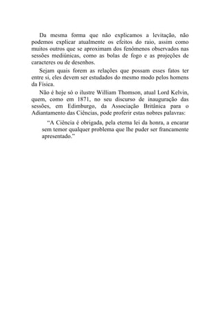 Da mesma forma que não explicamos a levitação, não
podemos explicar atualmente os efeitos do raio, assim como
muitos outros que se aproximam dos fenômenos observados nas
sessões mediúnicas, como as bolas de fogo e as projeções de
caracteres ou de desenhos.
   Sejam quais forem as relações que possam esses fatos ter
entre si, eles devem ser estudados do mesmo modo pelos homens
da Física.
   Não é hoje só o ilustre William Thomson, atual Lord Kelvin,
quem, como em 1871, no seu discurso de inauguração das
sessões, em Edimburgo, da Associação Britânica para o
Adiantamento das Ciências, pode proferir estas nobres palavras:
      “A Ciência é obrigada, pela eterna lei da honra, a encarar
    sem temor qualquer problema que lhe puder ser francamente
    apresentado.”
 