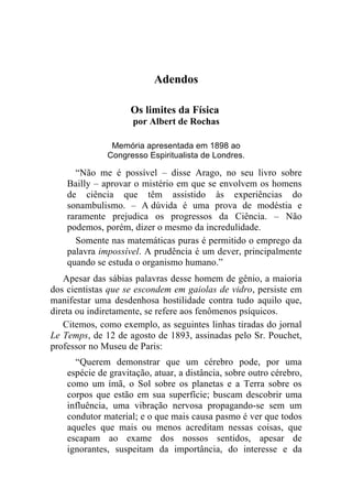 Adendos

                     Os limites da Física
                     por Albert de Rochas

               Memória apresentada em 1898 ao
              Congresso Espiritualista de Londres.

      “Não me é possível – disse Arago, no seu livro sobre
    Bailly – aprovar o mistério em que se envolvem os homens
    de ciência que têm assistido às experiências do
    sonambulismo. – A dúvida é uma prova de modéstia e
    raramente prejudica os progressos da Ciência. – Não
    podemos, porém, dizer o mesmo da incredulidade.
      Somente nas matemáticas puras é permitido o emprego da
    palavra impossível. A prudência é um dever, principalmente
    quando se estuda o organismo humano.”
   Apesar das sábias palavras desse homem de gênio, a maioria
dos cientistas que se escondem em gaiolas de vidro, persiste em
manifestar uma desdenhosa hostilidade contra tudo aquilo que,
direta ou indiretamente, se refere aos fenômenos psíquicos.
   Citemos, como exemplo, as seguintes linhas tiradas do jornal
Le Temps, de 12 de agosto de 1893, assinadas pelo Sr. Pouchet,
professor no Museu de Paris:
      “Querem demonstrar que um cérebro pode, por uma
    espécie de gravitação, atuar, a distância, sobre outro cérebro,
    como um ímã, o Sol sobre os planetas e a Terra sobre os
    corpos que estão em sua superfície; buscam descobrir uma
    influência, uma vibração nervosa propagando-se sem um
    condutor material; e o que mais causa pasmo é ver que todos
    aqueles que mais ou menos acreditam nessas coisas, que
    escapam ao exame dos nossos sentidos, apesar de
    ignorantes, suspeitam da importância, do interesse e da
 