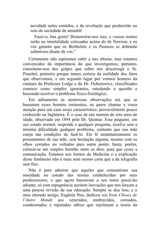 novidade nelas contidos, e da revolução que produzirão no
    seio da sociedade de amanhã!
      Fazei-o, boa gente! Demonstrai-nos isso, e vossos nomes
    serão na imortalidade colocados acima do de Newton; e eu
    vos garanto que os Berthelots e os Pasteurs se dobrarão
    submissos diante de vós.”
   Certamente não aspiramos subir a tais alturas, mas estamos
convencidos da importância do que investigamos; portanto,
consolamo-nos dos golpes que sobre nós descarrega o Sr.
Pouchet, primeiro porque temos certeza da realidade dos fatos
que observamos, e em segundo lugar por vermos homens da
estatura do Professor Lodge e do Dr. Ochorowicz, classificados
conosco como simples ignorantes, estudando a questão e
buscando resolver o problema físico-fisiológico.
   Em aditamento às numerosas observações em que se
basearam esses homens eminentes, eu quero chamar a vossa
atenção para um caso assaz característico, provavelmente pouco
conhecido na Inglaterra. É o caso de um menino de sete anos de
idade, observado em 1894 pelo Dr. Quintar. Esse pequeno, em
seu estado normal, responde a qualquer pergunta, resolve sem a
mínima dificuldade qualquer problema, contanto que sua mãe
esteja nas condições de fazê-lo. Ele lê instantaneamente os
pensamentos de sua mãe, sem hesitação alguma, mesmo com os
olhos cerrados ou voltados para outro ponto; basta, porém,
colocar-se um simples biombo entre os dois, para que cesse a
comunicação. Estamos nos limites da Medicina e a explicação
desse fenômeno não é mais nem menos certa que a da telegrafia
sem fios.
   Não é para admirar que aqueles que consumiram sua
mocidade no estudo das teorias estabelecidas por seus
predecessores, e que agora buscavam a seu turno passá-las
adiante, só com repugnância aceitem inovações que nos forçam a
uma penosa revisão da sua educação. Sempre se deu isso; e o
meu chorado amigo, Eugênio Nus, dedicou seu livro Choses de
l’Autre Monde aos venerados, enobrecidos, coroados,
condecorados e reputados sábios que rejeitaram a teoria da
 
