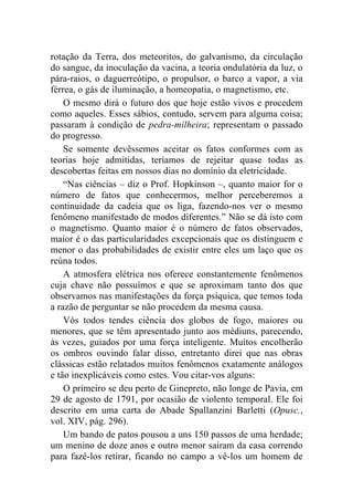 rotação da Terra, dos meteoritos, do galvanismo, da circulação
do sangue, da inoculação da vacina, a teoria ondulatória da luz, o
pára-raios, o daguerreótipo, o propulsor, o barco a vapor, a via
férrea, o gás de iluminação, a homeopatia, o magnetismo, etc.
    O mesmo dirá o futuro dos que hoje estão vivos e procedem
como aqueles. Esses sábios, contudo, servem para alguma coisa;
passaram à condição de pedra-milheira; representam o passado
do progresso.
    Se somente devêssemos aceitar os fatos conformes com as
teorias hoje admitidas, teríamos de rejeitar quase todas as
descobertas feitas em nossos dias no domínio da eletricidade.
    “Nas ciências – diz o Prof. Hopkinson –, quanto maior for o
número de fatos que conhecermos, melhor perceberemos a
continuidade da cadeia que os liga, fazendo-nos ver o mesmo
fenômeno manifestado de modos diferentes.” Não se dá isto com
o magnetismo. Quanto maior é o número de fatos observados,
maior é o das particularidades excepcionais que os distinguem e
menor o das probabilidades de existir entre eles um laço que os
reúna todos.
    A atmosfera elétrica nos oferece constantemente fenômenos
cuja chave não possuímos e que se aproximam tanto dos que
observamos nas manifestações da força psíquica, que temos toda
a razão de perguntar se não procedem da mesma causa.
    Vós todos tendes ciência dos globos de fogo, maiores ou
menores, que se têm apresentado junto aos médiuns, parecendo,
às vezes, guiados por uma força inteligente. Muitos encolherão
os ombros ouvindo falar disso, entretanto direi que nas obras
clássicas estão relatados muitos fenômenos exatamente análogos
e tão inexplicáveis como estes. Vou citar-vos alguns:
    O primeiro se deu perto de Ginepreto, não longe de Pavia, em
29 de agosto de 1791, por ocasião de violento temporal. Ele foi
descrito em uma carta do Abade Spallanzini Barletti (Opusc.,
vol. XIV, pág. 296).
    Um bando de patos pousou a uns 150 passos de uma herdade;
um menino de doze anos e outro menor saíram da casa correndo
para fazê-los retirar, ficando no campo a vê-los um homem de
 
