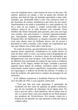 cerca de cinqüenta anos e uma menina de nove ou dez anos. De
repente, apareceu no campo, a três ou quatro pés distante da
menina, uma bola de fogo, de tamanho equivalente a duas mãos
fechadas, que, deslizando sobre o solo, veio colocar-se entre os
pés descalços da criança, introduziu-se por baixo do seu saiote,
transformando-o de modo a assemelhar-se a uma guarda-sol, foi
até o meio de seu corpete e, sempre conservando sua forma
esférica, atirou-se no ar onde detonou com estrondo. Esses
detalhes não foram fornecidos pela paciente, pois esta caiu logo
sem sentidos, mas pelo homem e o menino supramencionados,
que, interrogados separadamente, deram idênticas respostas.
Perguntei-lhes, diz Spallanzini, se naquele momento não tinham
visto uma chama, uma luz brilhante descer, cair da nuvem e
precipitar-se sobre a menina; e eles sempre me responderam que
não, que tinham visto a bola subir e não descer.
    No corpo da menina, que placidamente tornou a si, havia uma
mancha muito superficial, estendendo-se do joelho direito ao
meio do tórax entre os seios; sua camisa estava despedaçada nos
lugares correspondentes e mostrava traços de queimadura que
desapareceram com uma lavagem. Uma abertura de duas linhas
de diâmetro fora encontrada no corpete de que usam as mulheres
desse país. O Dr. Dagno, médico do lugar, visitando a paciente
algumas horas depois do acidente, encontrou ainda a mancha
mencionada, muitas marcas superficiais, enegrecidas e dispostas
em ziguezagues, e indícios da divisão da corrente. O campo, no
local do acidente, não apresentava vestígios da passagem de um
meteorito.
    O Sr. Babinet comunicou à Academia Francesa de Ciências,
em 5 de julho de 1852, o caso seguinte, numa nota:
      “Tem por fim esta nota apresentar à apreciação da
    Academia um dos casos de aparição de globos luminosos,
    que ela me incumbiu de colecionar, há já alguns anos. No
    caso a que me refiro, a bola danificou, não ao entrar, mas ao
    sair, se o posso dizer, uma casa situada na rua Saint-Jacques,
    nos arredores de Val-de-Grasse. Em resumo, conto-vos a
    história de um operário em cujo aposento a bola-raio desceu
    e depois subiu.
 