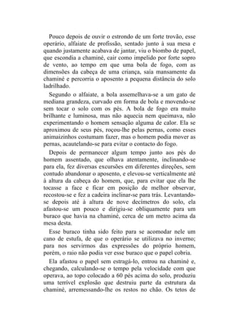 Pouco depois de ouvir o estrondo de um forte trovão, esse
operário, alfaiate de profissão, sentado junto à sua mesa e
quando justamente acabava de jantar, viu o biombo de papel,
que escondia a chaminé, cair como impelido por forte sopro
de vento, ao tempo em que uma bola de fogo, com as
dimensões da cabeça de uma criança, saía mansamente da
chaminé e percorria o aposento a pequena distância do solo
ladrilhado.
  Segundo o alfaiate, a bola assemelhava-se a um gato de
mediana grandeza, curvado em forma de bola e movendo-se
sem tocar o solo com os pés. A bola de fogo era muito
brilhante e luminosa, mas não aquecia nem queimava, não
experimentando o homem sensação alguma de calor. Ela se
aproximou de seus pés, roçou-lhe pelas pernas, como esses
animaizinhos costumam fazer, mas o homem podia mover as
pernas, acautelando-se para evitar o contacto do fogo.
  Depois de permanecer algum tempo junto aos pés do
homem assentado, que olhava atentamente, inclinando-se
para ela, fez diversas excursões em diferentes direções, sem
contudo abandonar o aposento, e elevou-se verticalmente até
à altura da cabeça do homem, que, para evitar que ela lhe
tocasse a face e ficar em posição de melhor observar,
recostou-se e fez a cadeira inclinar-se para trás. Levantando-
se depois até à altura de nove decímetros do solo, ela
afastou-se um pouco e dirigiu-se obliquamente para um
buraco que havia na chaminé, cerca de um metro acima da
mesa desta.
  Esse buraco tinha sido feito para se acomodar nele um
cano de estufa, de que o operário se utilizava no inverno;
para nos servirmos das expressões do próprio homem,
porém, o raio não podia ver esse buraco que o papel cobria.
  Ela afastou o papel sem estragá-lo, entrou na chaminé e,
chegando, calculando-se o tempo pela velocidade com que
operava, ao topo colocado a 60 pés acima do solo, produziu
uma terrível explosão que destruiu parte da estrutura da
chaminé, arremessando-lhe os restos no chão. Os tetos de
 