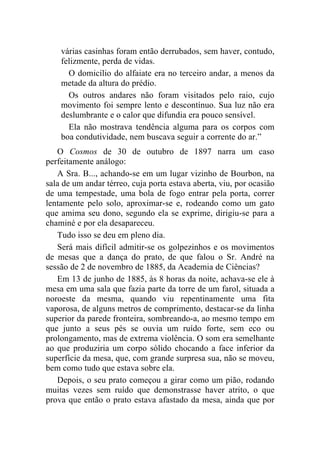 várias casinhas foram então derrubados, sem haver, contudo,
    felizmente, perda de vidas.
      O domicílio do alfaiate era no terceiro andar, a menos da
    metade da altura do prédio.
      Os outros andares não foram visitados pelo raio, cujo
    movimento foi sempre lento e descontínuo. Sua luz não era
    deslumbrante e o calor que difundia era pouco sensível.
      Ela não mostrava tendência alguma para os corpos com
    boa condutividade, nem buscava seguir a corrente do ar.”
   O Cosmos de 30 de outubro de 1897 narra um caso
perfeitamente análogo:
   A Sra. B..., achando-se em um lugar vizinho de Bourbon, na
sala de um andar térreo, cuja porta estava aberta, viu, por ocasião
de uma tempestade, uma bola de fogo entrar pela porta, correr
lentamente pelo solo, aproximar-se e, rodeando como um gato
que amima seu dono, segundo ela se exprime, dirigiu-se para a
chaminé e por ela desapareceu.
   Tudo isso se deu em pleno dia.
   Será mais difícil admitir-se os golpezinhos e os movimentos
de mesas que a dança do prato, de que falou o Sr. André na
sessão de 2 de novembro de 1885, da Academia de Ciências?
   Em 13 de junho de 1885, às 8 horas da noite, achava-se ele à
mesa em uma sala que fazia parte da torre de um farol, situada a
noroeste da mesma, quando viu repentinamente uma fita
vaporosa, de alguns metros de comprimento, destacar-se da linha
superior da parede fronteira, sombreando-a, ao mesmo tempo em
que junto a seus pés se ouvia um ruído forte, sem eco ou
prolongamento, mas de extrema violência. O som era semelhante
ao que produziria um corpo sólido chocando a face inferior da
superfície da mesa, que, com grande surpresa sua, não se moveu,
bem como tudo que estava sobre ela.
   Depois, o seu prato começou a girar como um pião, rodando
muitas vezes sem ruído que demonstrasse haver atrito, o que
prova que então o prato estava afastado da mesa, ainda que por
 
