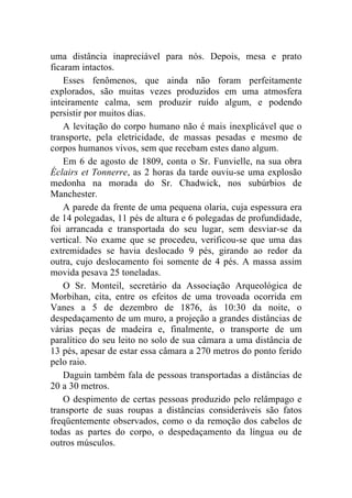 uma distância inapreciável para nós. Depois, mesa e prato
ficaram intactos.
    Esses fenômenos, que ainda não foram perfeitamente
explorados, são muitas vezes produzidos em uma atmosfera
inteiramente calma, sem produzir ruído algum, e podendo
persistir por muitos dias.
    A levitação do corpo humano não é mais inexplicável que o
transporte, pela eletricidade, de massas pesadas e mesmo de
corpos humanos vivos, sem que recebam estes dano algum.
    Em 6 de agosto de 1809, conta o Sr. Funvielle, na sua obra
Éclairs et Tonnerre, as 2 horas da tarde ouviu-se uma explosão
medonha na morada do Sr. Chadwick, nos subúrbios de
Manchester.
    A parede da frente de uma pequena olaria, cuja espessura era
de 14 polegadas, 11 pés de altura e 6 polegadas de profundidade,
foi arrancada e transportada do seu lugar, sem desviar-se da
vertical. No exame que se procedeu, verificou-se que uma das
extremidades se havia deslocado 9 pés, girando ao redor da
outra, cujo deslocamento foi somente de 4 pés. A massa assim
movida pesava 25 toneladas.
    O Sr. Monteil, secretário da Associação Arqueológica de
Morbihan, cita, entre os efeitos de uma trovoada ocorrida em
Vanes a 5 de dezembro de 1876, às 10:30 da noite, o
despedaçamento de um muro, a projeção a grandes distâncias de
várias peças de madeira e, finalmente, o transporte de um
paralítico do seu leito no solo de sua câmara a uma distância de
13 pés, apesar de estar essa câmara a 270 metros do ponto ferido
pelo raio.
    Daguin também fala de pessoas transportadas a distâncias de
20 a 30 metros.
    O despimento de certas pessoas produzido pelo relâmpago e
transporte de suas roupas a distâncias consideráveis são fatos
freqüentemente observados, como o da remoção dos cabelos de
todas as partes do corpo, o despedaçamento da língua ou de
outros músculos.
 