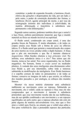 contrárias: o poder de expansão fecundo, a luminosa Jônah,
    efetiva das gerações e dispensadora da vida, por um lado; e
    pelo outro, o poder de constrição destruidor das formas, o
    tenebroso Hereb, agente principal da morte, e por isso da
    reintegração (retorno dos indivíduos à coletividade; da
    matéria diferençada e transitória à substância una
    permanente e não diferençada).”
    Segundo outros autores, podemos também dizer que o astral é
o laço físico, embora parcialmente imaterial, que liga o mundo
material ou físico ao mundo invisível ou espiritual.
    O fluido astral, condensado em corpo astral, é uma das
grandes forças da Natureza. É muito abundante, e de todos os
corpos emana esse fluido sob a forma de aura ou eflúvios
ódicos. É o fluido astral que permite a materialização dos corpos
de seres mortos ou vivos; produz então o duplo humano. A força
que o põe em movimento e que lhe é inerente chama-se
magnetismo; Allan Kardec chamou a isso princípio vital. No
infinito, essa substância única é o éter.5 Nos astros que ele
imanta, torna-se luz astral. Nos seres organizados, luz ou fluido
magnético. No homem, forma o corpo astral ou mediador
plástico. A vontade dos seres inteligentes atua diretamente sobre
esse fluido e, por seu intermédio, sobre toda a natureza
submetida às modificações da inteligência. Esse fluido luminoso
é o espelho comum de todos os pensamentos e de todas as
formas; conserva as imagens de tudo o que existiu; os reflexos
dos mundos passados e, por analogia, os esboços dos mundos
futuros.
    Mesmer viu nessa matéria elementar uma substância
indiferente ao movimento como ao repouso. Submetida ao
movimento, ela é volátil; caída no repouso é fixa; mas ele não
compreendeu que o movimento é inerente à substância
primordial; que esse movimento resulta não da sua indiferença,
mas da sua aptidão combinada a um movimento e a um repouso
equilibrados um pelo outro; que o repouso absoluto não está em
parte alguma da matéria universalmente viva, mas que o fixo
atrai o volátil para fixá-lo, no entanto que o volátil atua sobre o
fixo para volatilizá-lo. Que o pretendido repouso das partículas
 
