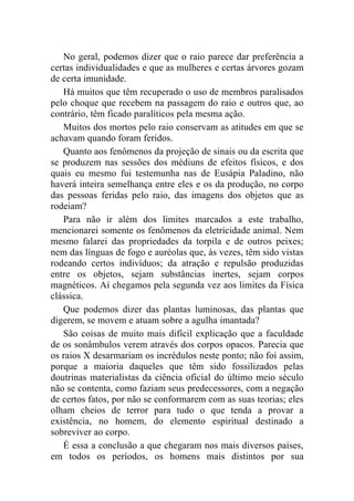 No geral, podemos dizer que o raio parece dar preferência a
certas individualidades e que as mulheres e certas árvores gozam
de certa imunidade.
   Há muitos que têm recuperado o uso de membros paralisados
pelo choque que recebem na passagem do raio e outros que, ao
contrário, têm ficado paralíticos pela mesma ação.
   Muitos dos mortos pelo raio conservam as atitudes em que se
achavam quando foram feridos.
   Quanto aos fenômenos da projeção de sinais ou da escrita que
se produzem nas sessões dos médiuns de efeitos físicos, e dos
quais eu mesmo fui testemunha nas de Eusápia Paladino, não
haverá inteira semelhança entre eles e os da produção, no corpo
das pessoas feridas pelo raio, das imagens dos objetos que as
rodeiam?
   Para não ir além dos limites marcados a este trabalho,
mencionarei somente os fenômenos da eletricidade animal. Nem
mesmo falarei das propriedades da torpila e de outros peixes;
nem das línguas de fogo e auréolas que, às vezes, têm sido vistas
rodeando certos indivíduos; da atração e repulsão produzidas
entre os objetos, sejam substâncias inertes, sejam corpos
magnéticos. Aí chegamos pela segunda vez aos limites da Física
clássica.
   Que podemos dizer das plantas luminosas, das plantas que
digerem, se movem e atuam sobre a agulha imantada?
   São coisas de muito mais difícil explicação que a faculdade
de os sonâmbulos verem através dos corpos opacos. Parecia que
os raios X desarmariam os incrédulos neste ponto; não foi assim,
porque a maioria daqueles que têm sido fossilizados pelas
doutrinas materialistas da ciência oficial do último meio século
não se contenta, como faziam seus predecessores, com a negação
de certos fatos, por não se conformarem com as suas teorias; eles
olham cheios de terror para tudo o que tenda a provar a
existência, no homem, do elemento espiritual destinado a
sobreviver ao corpo.
   É essa a conclusão a que chegaram nos mais diversos países,
em todos os períodos, os homens mais distintos por sua
 
