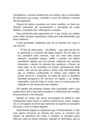 inteligência, e mesmo também por seu caráter, não se arreceando
de proclamar sua crença, correndo o risco do ridículo e mesmo
das perseguições.
    Depois de inúteis excursões em vários sentidos, os fatos nos
fizeram retroceder até encontrarmos a concepção do corpo
fluídico, concepção tão velha quanto o mundo.
    Peço permissão para apresentar-vos o que consta em minhas
notas sobre recentes experiências feitas por individualidades que
bem conheceis.
    Como postulado, estabeleço que há no homem um corpo e
um espírito.
       “É fato de observação – diz Boirac – que cada um de nós
    se apresenta a si mesmo sob duplo aspecto. De um lado, se
    me considero pelo exterior, vejo em mim uma massa
    material, ocupando espaço, móbil e pesada, um objeto
    semelhante àqueles que me cercam, composto dos mesmos
    elementos e sujeito às mesmas leis químicas e físicas; de
    outro lado, se me considero no íntimo, permitam-me falar
    assim, vejo um ser que pensa e sente, uma individualidade
    que se conhece, conhecendo os outros, uma espécie de
    centro invisível e imaterial, ao redor do qual se desdobra
    ilimitada perspectiva do universo no espaço e no tempo;
    espectador e juiz de todas as coisas, que só existem para ele,
    achando-se nos limites de suas relações.”
    Do espírito não podemos formar uma concepção; tudo o que
conhecemos dele é que dele procedem os fenômenos da vontade,
do pensamento e da sensação.
    Quanto ao corpo, não temos necessidade de defini-lo; nele
distinguimos duas coisas: a matéria animal (osso, carne, sangue,
etc.) e um agente invisível que transmite ao espírito as sensações
da carne, e está às ordens daquele.
    Intimamente ligado ao organismo que o limita durante a vida,
esse agente invisível, na maioria dos casos, se conserva nos
limites da superfície do corpo e somente os transpõe pelos
eflúvios, mais ou menos intensos, segundo os indivíduos, que se
 