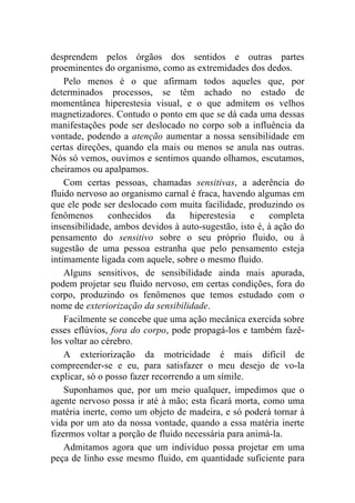 desprendem pelos órgãos dos sentidos e outras partes
proeminentes do organismo, como as extremidades dos dedos.
    Pelo menos é o que afirmam todos aqueles que, por
determinados processos, se têm achado no estado de
momentânea hiperestesia visual, e o que admitem os velhos
magnetizadores. Contudo o ponto em que se dá cada uma dessas
manifestações pode ser deslocado no corpo sob a influência da
vontade, podendo a atenção aumentar a nossa sensibilidade em
certas direções, quando ela mais ou menos se anula nas outras.
Nós só vemos, ouvimos e sentimos quando olhamos, escutamos,
cheiramos ou apalpamos.
    Com certas pessoas, chamadas sensitivas, a aderência do
fluido nervoso ao organismo carnal é fraca, havendo algumas em
que ele pode ser deslocado com muita facilidade, produzindo os
fenômenos       conhecidos     da   hiperestesia    e   completa
insensibilidade, ambos devidos à auto-sugestão, isto é, à ação do
pensamento do sensitivo sobre o seu próprio fluido, ou à
sugestão de uma pessoa estranha que pelo pensamento esteja
intimamente ligada com aquele, sobre o mesmo fluido.
    Alguns sensitivos, de sensibilidade ainda mais apurada,
podem projetar seu fluido nervoso, em certas condições, fora do
corpo, produzindo os fenômenos que temos estudado com o
nome de exteriorização da sensibilidade.
    Facilmente se concebe que uma ação mecânica exercida sobre
esses eflúvios, fora do corpo, pode propagá-los e também fazê-
los voltar ao cérebro.
    A exteriorização da motricidade é mais difícil de
compreender-se e eu, para satisfazer o meu desejo de vo-la
explicar, só o posso fazer recorrendo a um símile.
    Suponhamos que, por um meio qualquer, impedimos que o
agente nervoso possa ir até à mão; esta ficará morta, como uma
matéria inerte, como um objeto de madeira, e só poderá tornar à
vida por um ato da nossa vontade, quando a essa matéria inerte
fizermos voltar a porção de fluido necessária para animá-la.
    Admitamos agora que um indivíduo possa projetar em uma
peça de linho esse mesmo fluido, em quantidade suficiente para
 