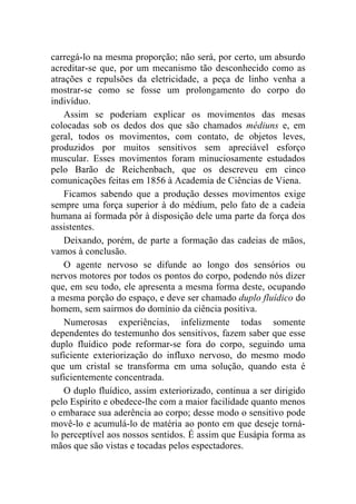 carregá-lo na mesma proporção; não será, por certo, um absurdo
acreditar-se que, por um mecanismo tão desconhecido como as
atrações e repulsões da eletricidade, a peça de linho venha a
mostrar-se como se fosse um prolongamento do corpo do
indivíduo.
    Assim se poderiam explicar os movimentos das mesas
colocadas sob os dedos dos que são chamados médiuns e, em
geral, todos os movimentos, com contato, de objetos leves,
produzidos por muitos sensitivos sem apreciável esforço
muscular. Esses movimentos foram minuciosamente estudados
pelo Barão de Reichenbach, que os descreveu em cinco
comunicações feitas em 1856 à Academia de Ciências de Viena.
    Ficamos sabendo que a produção desses movimentos exige
sempre uma força superior à do médium, pelo fato de a cadeia
humana aí formada pôr à disposição dele uma parte da força dos
assistentes.
    Deixando, porém, de parte a formação das cadeias de mãos,
vamos à conclusão.
    O agente nervoso se difunde ao longo dos sensórios ou
nervos motores por todos os pontos do corpo, podendo nós dizer
que, em seu todo, ele apresenta a mesma forma deste, ocupando
a mesma porção do espaço, e deve ser chamado duplo fluídico do
homem, sem sairmos do domínio da ciência positiva.
    Numerosas experiências, infelizmente todas somente
dependentes do testemunho dos sensitivos, fazem saber que esse
duplo fluídico pode reformar-se fora do corpo, seguindo uma
suficiente exteriorização do influxo nervoso, do mesmo modo
que um cristal se transforma em uma solução, quando esta é
suficientemente concentrada.
    O duplo fluídico, assim exteriorizado, continua a ser dirigido
pelo Espírito e obedece-lhe com a maior facilidade quanto menos
o embarace sua aderência ao corpo; desse modo o sensitivo pode
movê-lo e acumulá-lo de matéria ao ponto em que deseje torná-
lo perceptível aos nossos sentidos. É assim que Eusápia forma as
mãos que são vistas e tocadas pelos espectadores.
 
