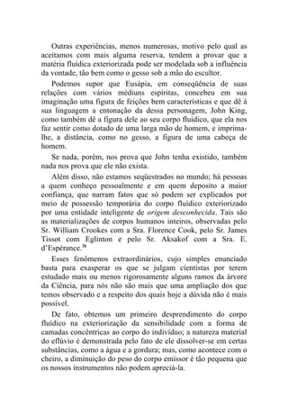 Outras experiências, menos numerosas, motivo pelo qual as
aceitamos com mais alguma reserva, tendem a provar que a
matéria fluídica exteriorizada pode ser modelada sob a influência
da vontade, tão bem como o gesso sob a mão do escultor.
    Podemos supor que Eusápia, em conseqüência de suas
relações com vários médiuns espíritas, concebeu em sua
imaginação uma figura de feições bem características e que dê à
sua linguagem a entonação da dessa personagem, John King,
como também dê a figura dele ao seu corpo fluídico, que ela nos
faz sentir como dotado de uma larga mão de homem, e imprima-
lhe, a distância, como no gesso, a figura de uma cabeça de
homem.
    Se nada, porém, nos prova que John tenha existido, também
nada nos prova que ele não exista.
    Além disso, não estamos seqüestrados no mundo; há pessoas
a quem conheço pessoalmente e em quem deposito a maior
confiança, que narram fatos que só podem ser explicados por
meio de possessão temporária do corpo fluídico exteriorizado
por uma entidade inteligente de origem desconhecida. Tais são
as materializações de corpos humanos inteiros, observadas pelo
Sr. William Crookes com a Sra. Florence Cook, pelo Sr. James
Tissot com Eglinton e pelo Sr. Aksakof com a Sra. E.
d’Espérance.36
    Esses fenômenos extraordinários, cujo simples enunciado
basta para exasperar os que se julgam cientistas por terem
estudado mais ou menos rigorosamente alguns ramos da árvore
da Ciência, para nós não são mais que uma ampliação dos que
temos observado e a respeito dos quais hoje a dúvida não é mais
possível.
    De fato, obtemos um primeiro desprendimento do corpo
fluídico na exteriorização da sensibilidade com a forma de
camadas concêntricas ao corpo do indivíduo; a natureza material
do eflúvio é demonstrada pelo fato de ele dissolver-se em certas
substâncias, como a água e a gordura; mas, como acontece com o
cheiro, a diminuição do peso do corpo emissor é tão pequena que
os nossos instrumentos não podem apreciá-la.
 