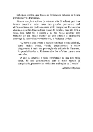 Sabemos, porém, que todos os fenômenos naturais se ligam
por insensíveis transições.
    Natura non facit saltum (a natureza não dá saltos); por isso
iremos encontrar, entre essas três grandes províncias, mal
definidas fronteiras onde as causas serão complexas. É essa uma
das maiores dificuldades dessa classe de estudos, mas não terá a
força para deter-nos o passo; e eu não posso concluir este
trabalho de um modo melhor do que citando a animadora
sentença do vosso ilustre compatriota, o Professor Lodge:
      “A barreira que separa o mundo espiritual e o material irá,
    como muitas outras, caindo gradualmente, e então
    chegaremos à mais alta percepção da unidade da Natureza.
    As possibilidades no Universo são tão infinitas como a sua
    extensão.
      O que já sabemos é nada, comparado ao que nos resta
    saber. Se nos contentarmos com o meio mundo já
    conquistado, pisaremos as mais altas aspirações da Ciência.”
                                               Albert de Rochas
 
