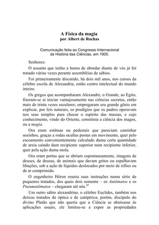 A Física da magia
                     por Albert de Rochas

         Comunicação feita ao Congresso Internacional
             da História das Ciências, em 1900.

    Senhores:
    O assunto que tenho a honra de abordar diante de vós já foi
tratado várias vezes perante assembléias de sábios.
    Foi primeiramente discutido, há dois mil anos, nos cursos da
célebre escola de Alexandria, então centro intelectual do mundo
inteiro.
    Os gregos que acompanharam Alexandre, o Grande, ao Egito,
fizeram-se aí iniciar vantajosamente nas ciências secretas, então
mais de trinta vezes seculares; empregaram seu grande gênio em
explicar, por leis naturais, os prodígios que os padres operavam
nos seus templos para chocar o espírito das massas, e cujo
conhecimento, vindo do Oriente, constituía a ciência dos magos,
ou a magia.
    Ora eram estátuas ou pedestais que pareciam caminhar
sozinhos, graças a rodas ocultas postas em movimento, quer pelo
escoamento convenientemente calculado duma certa quantidade
de areia caindo dum recipiente superior num recipiente inferior,
quer pela ação duma mola.
    Ora eram portas que se abriam espontaneamente, imagens de
deuses, de deusas, de animais que davam gritos ou espalhavam
libações, sob a ação de líquidos deslocados por meio de sifões ou
de ar comprimido.
    O engenheiro Héron reuniu suas instruções numa série de
pequenos tratados, dos quais dois somente – os Autômatos e os
Pneumatômatos – chegaram até nós.37
    Um outro sábio alexandrino, o célebre Euclides, também nos
deixou tratados de óptica e de catóptrica; porém, discípulo do
divino Platão que não queria que a Ciência se abaixasse às
aplicações usuais, ele limitou-se a expor as propriedades
 