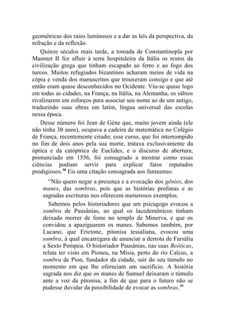 geométricas dos raios luminosos e a dar as leis da perspectiva, da
refração e da reflexão.
    Quinze séculos mais tarde, a tomada de Constantinopla por
Maomet II fez afluir à terra hospitaleira da Itália os restos da
civilização grega que tinham escapado ao ferro e ao fogo dos
turcos. Muitos refugiados bizantinos acharam meios de vida na
cópia e venda dos manuscritos que trouxeram consigo e que até
então eram quase desconhecidos no Ocidente. Viu-se quase logo
em todas as cidades, na França, na Itália, na Alemanha, os sábios
rivalizarem em esforços para associar seu nome ao de um antigo,
traduzindo suas obras em latim, língua universal das escolas
nessa época.
    Desse número foi Jean de Gène que, muito jovem ainda (ele
não tinha 30 anos), ocupava a cadeira de matemática no Colégio
de França, recentemente criado; esse curso, que foi interrompido
no fim de dois anos pela sua morte, tratava exclusivamente da
óptica e da catóptrica de Euclides, e o discurso de abertura,
pronunciado em 1556, foi consagrado a mostrar como essas
ciências podiam servir para explicar fatos reputados
prodigiosos.38 Eis uma citação consagrada aos fantasmas:
      “Não quero negar a presença e a evocação dos gênios, dos
    manes, das sombras, pois que as histórias profanas e as
    sagradas escrituras nos oferecem numerosos exemplos.
      Sabemos pelos historiadores que um psicagogo evocou a
    sombra de Pausânias, ao qual os lacedemônicos tinham
    deixado morrer de fome no templo de Minerva, e que os
    convidou a apaziguarem os manes. Sabemos também, por
    Lucano, que Erictone, pitonisa tessaliana, evocou uma
    sombra, à qual encarregara de anunciar a derrota de Farsália
    a Sexto Pompeu. O historiador Pausânias, nas suas Beóticas,
    relata ter visto em Pioneu, na Mísia, perto do rio Caïcus, a
    sombra de Pion, fundador da cidade, sair do seu túmulo no
    momento em que lhe ofereciam um sacrifício. A história
    sagrada nos diz que os manes de Samuel deixaram o túmulo
    ante a voz da pitonisa, a fim de que para o futuro não se
    pudesse duvidar da possibilidade de evocar as sombras.39
 