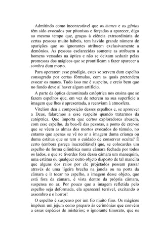 Admitindo como incontestável que os manes e os gênios
têm sido evocados por pitonisas e forçados a aparecer, digo
ao mesmo tempo que, graças à ciência extraordinária de
certas pessoas muito hábeis, tem havido grande número de
aparições que os ignorantes atribuem exclusivamente a
demônios. As pessoas esclarecidas somente as atribuem a
homens versados na óptica e não se deixam seduzir pelas
promessas dos mágicos que se prontificam a fazer aparecer a
sombra dum morto.
  Para operarem esse prodígio, estes se servem dum espelho
consagrado por certas fórmulas, com as quais pretendem
evocar os manes. Tudo isso me é suspeito, e creio bem que
no fundo deve aí haver algum artifício.
  A parte da óptica denominada catóptrica nos ensina que se
fazem espelhos que, em vez de reterem na sua superfície a
imagem que lhes é apresentada, a reenviam à atmosfera.
  Vitelion deu a composição desses espalhos e, se aprouver
a Deus, falaremos a esse respeito quando tratarmos da
catóptrica. Que importa que certos exploradores abusem,
com esse espelho, da boa-fé das pessoas, a ponto de crer-se
que se vêem as almas dos mortos evocados do túmulo, no
entanto que apenas se vê no ar a imagem duma criança ou
duma estátua que se tem o cuidado de conservar oculta? É
certo (embora pareça inacreditável) que, se colocardes um
espelho de forma cilíndrica numa câmara fechada por todos
os lados, e que se tiverdes fora dessa câmara um manequim,
uma estátua ou qualquer outro objeto disposto de tal maneira
que alguns dos raios por ele projetados possam passar
através de uma ligeira brecha na janela ou na porta da
câmara e ir tocar no espelho, a imagem desse objeto, que
está fora da câmara, é vista dentro da própria câmara,
suspensa no ar. Por pouco que a imagem refletida pelo
espelho seja deformada, ela aparecerá terrível, excitando o
assombro e o horror!
  O espelho é suspenso por um fio muito fino. Os mágicos
impõem um jejum como preparo às cerimônias que convêm
a essas espécies de mistérios; o ignorante timorato, que os
 