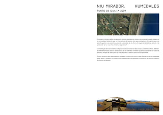 PUNTO DE GUAITA 2009
El proyecto mirador define un elemento flotante diseñado en toda su envolvente y que se integra en
los humedales. Elemento que no interviene en el terreno, sino que se adapta a él. Cuestión que nos
permite gestionar su posición, pudiendo trasladarse de un sitio a otro según las estaciones del año o la
anidación de las aves “movimientos migratorios”.
La morfología de la envolvente configura visuales en todas las direcciones y a distintas alturas, definien-
do diferentes franjas para la observación de los animales. El interior se genera pensando en todas las
personas, franjas de visión para los más pequeños y bancos para los más pacientes.
Todo el proyecto esta sistematizado, mediante construcción seca a taller. Elemento de dos materiales
base, acero y madera. La construcción prefabricada nos garantiza un producto de mucha calidad y
de buenos acabados.
NIU MIRADOR. HUMEDALES
 
