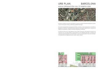 NUEVA ORDENACIÓN VALL D’HEBRON 2008
El proyecto analiza la zona de la Vall d’Hebron en todas las variables urbanísticas del espacio público
y de la comunicación; estudia y entiende los problemas del lugar.
En el mismo emplazamiento se programan de forma conjunta un nuevo planeamiento; se densifica el
programa con oficinas y viviendas servidas por espacios comerciales y equipamientos. El proyecto se
integra en la topografía y se rige en las partes interesantes ya existentes.
Las oficinas se sitúan en la calle superior de mayor tráfico de vehículos, estas dibujan unas líneas que
comunican con una plaza posterior, donde aparece el vial vertebrador del barrio. Los bloques de
viviendas se relacionan entre sí, comunicándose a la vez con los equipamientos de la zona. El proyec-
to se desarrolla en las diferentes escalas: ciudad / barrio / bloque.
URB PLAN. BARCELONA
 