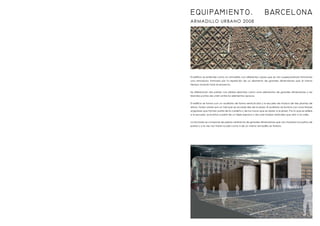 ARMADILLO URBANO 2008
El edificio se entiende como un armadillo con diferentes capas que se van superponiendo formando
una armadura; formada por la repetición de un elemento de grandes dimensiones que al mismo
tiempo modula todo el proyecto.
Se diferencian dos partes: Las sólidas descritas como unos elementos de grandes dimensiones y las
blandas puntos de unión entre los elementos opacos.
El edificio se forma con un auditorio de forma semicircular y la escuela de música de tres plantas de
altura. Todos unidos por un hall que se accede des de la plaza. El auditorio se ilumina con unas franjas
angulares que forman parte de la cubierta y de los muros que se abren a la plaza. Por lo que se refiere
a la escuela, se ilumina a partir de un triple espacio y de unas franjas verticales que dan a la calle.
La fachada se compone de piezas cerámicas de grandes dimensiones que nos modulan los paños de
pared y a la vez nos tratan la piel como si de un mismo armadillo se tratara.
EQUIPAMIENTO. BARCELONA
 