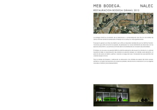RESTAURACION BODEGA GRAMIL 2012
La bodega Gramil es el embrión de la elaboración y comercialización del vino en una familia de
raíces vinícolas donde ha perdurado el trabajo en el campo en varias generaciones.
El proyecto genera una línea de diseño que unifica el desorden establecido por las distintas transfor-
maciones que sufrió el local en el pasado. Se jerarquizan los vacíos resolviendo las relaciones con los
espacios del entorno y se enmarca el fondo del local enfatizando el concepto de profundidad.
El trabajo con el acero nos permite definir los distintos elementos del proyecto e introducir un carácter
industrial al taller; la mecanización del material nos permite trabajar con detalle cada elemento. La
plancha de acero se dobla y perfora, creando un juego de luces y transparencias que permiten dar
carácter propio al local.
Para el trabajo de limpieza y ordenación se restauraron unos dinteles de piedra del mismo empla-
zamiento y se aplicó revoque de cal a todas las paredes, de esta forma conectamos con los orígenes
naturales e históricos del emplazamiento.
MEB BODEGA. NALEC
 