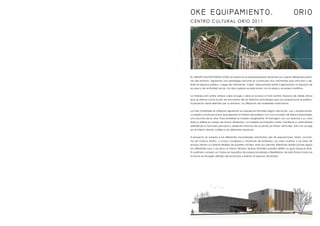 CENTRO CULTURAL ORIO 2011
OKE EQUIPAMIENTO. ORIO
EL ORIOKO KULTUR ETXEAN (OKE) se inserta en el emplazamiento teniendo en cuenta diferentes premi-
sas del entorno. Siguiendo una estrategia racional se construyen dos volúmenes que articulan y de-
finen el espacio público. Juego de volúmenes “cajas” relacionados entre sí generando un espacio de
acceso y de actividad social. Los dos cuerpos se relacionan con la plaza y el paseo marítimo.
La intersección entre ambas cajas acoge y abre el acceso al hall central. Espacio de doble altura
que se ofrece como punto de encuentro de las distintas actividades que nos proporciona el edificio.
El proyecto viene definido por su entorno. La utilización de materiales autóctonos.
Los tres materiales se utilizaran siguiendo sus esquemas formales según ubicación, uso y proporciones.
La piedra construye muros que separan el interior del exterior con una sucesión de líneas horizontales,
una encima de la otra. Para enfatizar el módulo longitudinal. El hormigón con sus texturas y su color
blanco define el cuerpo de mayor dimensión. La madera acompaña a este, mantiene su verticalidad
definiendo la fachada principal y abriendo brechas de luz entre sus líneas verticales. Esta nos acoge
en el interior dando calidez a los diferentes espacios.
El proyecto se adapta a las diferentes necesidades solicitadas; des de exposiciones, ferias, concier-
tos de música; teatro, o incluso congresos y reuniones de empresa. Las salas multiuso y las salas de
ensayo tienen un sistema flexible de paneles móviles, este nos permite diferentes distribuciones según
los diferentes usos y accesos al mismo tiempo; ambas también pueden definir un gran espacio libre.
El auditorio cumple con todos los requisitos de proporcionalidad y flexibilidad; de esta forma todas las
butacas se recogen debajo del escenario y liberan el espacio de platea.
 