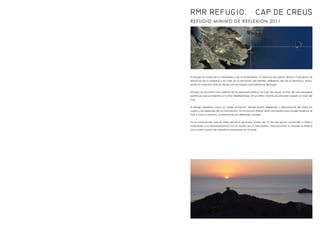 REFUGIO MINIMO DE REFLEXION 2011
RMR REFUGIO. CAP DE CREUS
El refugio se rodea de la naturaleza y de la inmensidad, un espacio de sueños difusos. El proyecto se
distancia de la realidad y sin caer en la tentación del detalle, reflexiona des de la distancia, traba-
jando el conjunto, este se diluye con los rasgos característicos del lugar.
Situado en el punto más oriental de la península ibérica, el Cap de Creus, al final de una pequeña
península que se adentra a la Mar Mediterránea. En el último montículo elevado respeto el nivel del
mar.
El refugio aparece como un cobijo protector, donde poder reflexionar y desconectar de todos los
ruidos y las presiones de la información. Su minúsculo interior está concebido para poder observar el
mar y todo su entorno, enmarcando las diferentes visuales.
En la construcción solo se utiliza plancha de acero corten de 10 mm de grosor, construido a taller y
trasladado a su emplazamiento con la ayuda de un helicóptero, solucionando su anclaje al terreno
con cuatro puntos de soporte incorporados en la base.
 