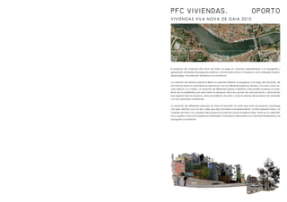 VIVIENDAS VILA NOVA DE GAIA 2010
El proyecto de viviendas Vila Nova de Gaia, se erige en conjunto adaptándose a la topografía y
generando diversidad de espacios públicos comunicados entre sí. El espacio vacío adquiere tensión,
desasosiego; Una relación intrínseca con el entorno.
La creación de distintos espacios libres nos permite distribuir el programa a lo largo del recorrido, de
esta forma todos los volúmenes se relacionan con los diferentes espacios terraza y los usan como ac-
ceso directo a su interior. La creación de diferentes plazas a distintas cotas podría acarrear un prob-
lema de accesibilidad; por esta razón el proyecto sitúa dos puntos de comunicación y articulación
que regulan todo el proyecto, estos dos edificios vinculan y unen la retícula del proyecto de viviendas
con los volúmenes colindantes.
La creación de diferentes espacios en todo el recorrido no evita que todo el proyecto mantenga
una gran relación con las dos calles que dan fachada al emplazamiento. La Rúa General Torres y la
Calzada da Serra. Los voladizos del proyecto se orientan hacia el espacio libre; tanto en la calle infe-
rior y superior como en los espacios intermedios. El proyecto demuestra una voluntad integradora a la
topografía ya existente.
PFC VIVIENDAS. OPORTO
 