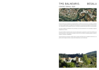 CENTRO TERMAL 2009
El centro termal spa se integra en el emplazamiento y se direcciona hacia el rio y el pueblo, el terreno
se ondula y agrieta según la configuración del programa. Las ondulaciones integran los distintos espa-
cios, orientando la zona húmeda hacia el rio y situando las habitaciones del hotel en la zona posterior.
El acceso al edificio se entiende como la entrada a una zona de relación con la naturaleza, espacios
integrados en la tierra.
El proyecto define las aberturas para cada zona del programa, generando cuatro formas distintas que
forman el proyecto; cada espacio se adapta y trata la luz en las distintas variables posibles; luz directa,
indirecta, tamizada o disgregada.
Todo el proyecto se construye y diseña sobre un sistema de franjas que nos definen la estructura y sus
pórticos de hormigón armado, los pasos de instalaciones y las circulaciones.
TMS BALNEARIO. BESALU
 