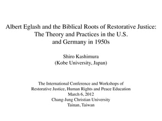 Albert Eglash and the Biblical Roots of Restorative Justice:
           The Theory and Practices in the U.S.
                  and Germany in 1950s

                         Shiro Kashimura
                      (Kobe University, Japan)


             The International Conference and Workshops of
          Restorative Justice, Human Rights and Peace Education
                               March 6, 2012
                     Chang-Jung Christian University
                               Tainan, Taiwan
 