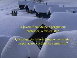 O jovem ficou de pé e perguntou: professor, o frio existe? Que pergunta é essa? Lógico que existe, ou por acaso você nunca sentiu frio? 