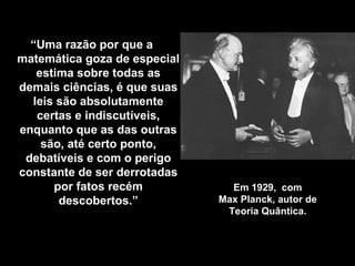 Em 1929,  com Max Planck, autor de Teoria Quântica . “ Uma razão por que a matemática goza de especial estima sobre todas as demais ciências, é que suas leis são absolutamente certas e indiscutíveis, enquanto que as das outras são, até certo ponto, debatíveis e com o perigo constante de ser derrotadas por fatos recém descobertos .” 