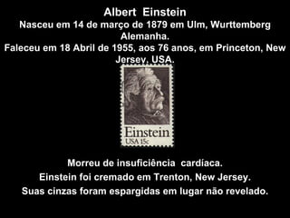 Albert  Einstein Nasceu em 14 de março de 1879 em Ulm, Wurttemberg Alemanha. Faleceu em 18 Abril de 1955, aos 76 anos, em Princeton, New Jersey, USA . Morreu de insuficiência  cardíaca. Einstein foi cremado em Trenton, New Jersey. Suas cinzas foram espargidas em lugar não revelado . 