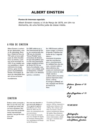 ALBERT EINSTEIN
                 Pontos de interesse especiais:
                 Albert Einstein nasceu a 14 de Março de 1879, em Ulm na
                 Alemanha, de uma família judia da classe média.




A VIDA DE EINSTEIN
Albert Einstein é conheci-     Em 2005 celebrou-se o           Em 1905 Einstein publicou
do por desenvolver a teo-      Ano Internacional da Físi-      quatro artigos, o primeiro
ria da relatividade. Rece-     ca, em comemoração dos          propondo a hipótese dos
beu o Nobel de Física de       100 anos do chamado             quanta de luz, o segundo
1921 pela correcta expli-      "Annus Mirabilis" (ano          sobre o
cação do efeito fotoeléc-      miraculoso) de Einstein,        movimento browniano
trico; no entanto, o pré-      em que este publicou qua-       cujas leis contribuíram
mio só foi anunciado em        tro dos mais importantes        para o reconhecimento
1922. O seu trabalho teó-      artigos científicos da física   da realidade física dos áto-
rico possibilitou o desen-     do século XX. Em sua
                                                               mos, o terceiro sobre a
volvimento da energia          honra, foi atribuído o seu
                                                               electrodinâmica dos
atómica, apesar de não         nome a uma unidade usada
prever tal possibilidade.      na fotoquímica, o Einstein,     corpos em movimento que
Devido à formulação da         bem como a um elemento          introduz a teoria da relati-
teoria da relatividade Eins-                                   vidade restrita e
                               químico, o einstênio                                           Albert Einstein (1879 1955)
tein tornou-se famoso                                          o último sobre uma conse-
                                                               quência importante desta
mundialmente.
                                                               teoria, a inércia
                                                               da energia ou E=mc2, tal-
                                                               vez a equação mais famosa
                                                               da história da
                                                                                              Helena Soares nº 10
                                                               física.                        8º B

                                                                                              Rui Magalhães nº 19
                                                                                              8ºB
EINSTEIN
Embora tenha começado a        Aos onze anos descobriu o       O cérebro de Einstein
falar só aos três anos, não    que mais tarde designou o       pesava 1230 g, enquanto a
                               “livro sagrado de geome-        média para homens é de
                                                                                              12022010
é verdade que tenha sido
                               tria”.Morreu em 18 de           1400 g. Seu volume tam-
um fraco estudante. Aos
                               Abril de 1955, aos 76           bém era menor, estava
cinco anos ficou profunda-     anos, em consequência de        quatro centímetros abaixo
mente impressionado            um aneurisma.                   da média. Essa diminui-
quando o seu pai lhe mos-      O seu corpo foi cremado         ção de peso e volume pode
                                                                                              Bibliografia:
trou uma                       mas seu cérebro foi doado       estar relacionada a idade      http://pt.wikipedia.org/
bússola.                       ao cientista Thomas Har-        com que o cientista mor-
                               vey, patologista do Hospi-      reu: 76 anos.                  wiki/Albert_Einstein
                               tal de Princeton
 