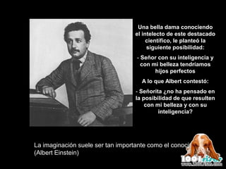 Una bella dama conociendo
                                  el intelecto de este destacado
                                       científico, le planteó la
                                       siguiente posibilidad:
                                   - Señor con su inteligencia y
                                     con mi belleza tendríamos
                                          hijos perfectos
                                     A lo que Albert contestó:
                                   - Señorita ¿no ha pensado en
                                   la posibilidad de que resulten
                                       con mi belleza y con su
                                            inteligencia?




La imaginación suele ser tan importante como el conocimiento
(Albert Einstein)
 