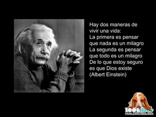 Hay dos maneras de
vivir una vida:
La primera es pensar
que nada es un milagro
La segunda es pensar
que todo es un milagro
De lo que estoy seguro
es que Dios existe
(Albert Einstein)
 
