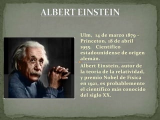 ALBERT EINSTEIN Ulm,  14 de marzo 1879 - Princeton, 18 de abril  1955.   Científico  estadounidense de origen alemán.  Albert Einstein, autor de la teoría de la relatividad, y premio Nobel de Física en 1921, es probablemente el científico más conocido del siglo XX.  