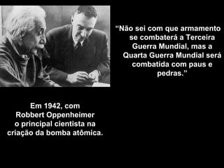 Em 1942, com Robbert Oppenheimer o principal cientista na criação da bomba atômica . “ Não sei com que armamento se combaterá a Terceira Guerra Mundial, mas a Quarta Guerra Mundial será combatida com paus e pedras.” 