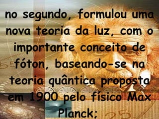 no segundo, formulou uma nova teoria da luz, com o importante conceito de fóton, baseando-se na teoria quântica proposta em 1900 pelo físico Max Planck;   