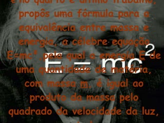 e  no quarto e último trabalho, propôs uma fórmula para a equivalência entre massa e energia, a célebre equação E=mc²,pela qual a energia  E  de uma quantidade de matéria, com massa  m , é igual ao produto da massa pelo quadrado da velocidade da luz, representada por  c .   