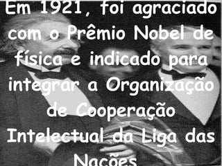 Em 1921, foi agraciado com o Prêmio Nobel de física e indicado para integrar a Organização de Cooperação Intelectual da Liga das Nações.   