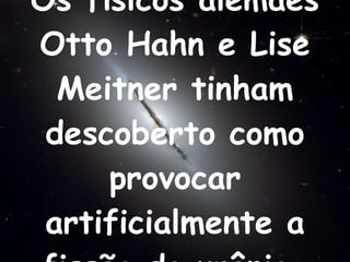 Os físicos alemães Otto Hahn e Lise Meitner tinham descoberto como provocar artificialmente a fissão do urânio.   