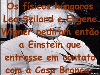 Os físicos húngaros Leo Szilard e Eugene Wigner pediram então a Einstein que entrasse em contato com a Casa Branca.   